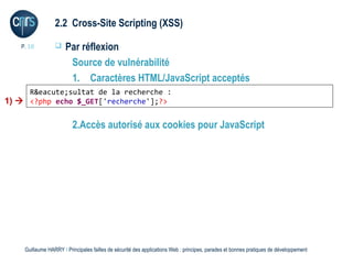 2.2 Cross-Site Scripting (XSS)

   P. 18             Par réflexion
                       Source de vulnérabilité
                       1. Caractères HTML/JavaScript acceptés
     R&eacute;sultat de la recherche :
1)  <?php echo $_GET['recherche'];?>

                         2.Accès autorisé aux cookies pour JavaScript




    Guillaume HARRY l Principales failles de sécurité des applications Web : principes, parades et bonnes pratiques de développement
 