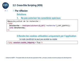 2.2 Cross-Site Scripting (XSS)

P. 19             Par réflexion
                    Solutions
                    1. Ne pas autoriser les caractères spéciaux
    R&eacute;sultat de la recherche :
    <?php
       $recherche = htmlspecialchars($_GET['recherche'],ENT_QUOTES);
       echo $recherche;
    ?>


                      2.Rendre les cookies utilisables uniquement par l’application
                           Le code JavaScript ne peut pas accéder au cookie
    <?php session.cookie_httponly = True ?>




 Guillaume HARRY l Principales failles de sécurité des applications Web : principes, parades et bonnes pratiques de développement
 