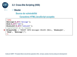 2.2 Cross-Site Scripting (XSS)

 P. 21             Stocké
                     Source de vulnérabilité
                         Caractères HTML/JavaScript acceptés
  <?php
  $message=$_GET['message'];
  $nom=$_GET['nom'];
  $numsujet=$_GET['numsujet'];
  //generation de la requete
 $requeteSQL = "INSERT INTO messages VALUES (NULL, '$numsujet',
  '$nom', '$message')";
  ?>




  Guillaume HARRY l Principales failles de sécurité des applications Web : principes, parades et bonnes pratiques de développement
 