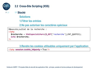 2.2 Cross-Site Scripting (XSS)

P. 22             Stocké
                    Solutions
                    1.Filtrer les entrées
                    2.Ne pas autoriser les caractères spéciaux
    R&eacute;sultat de la recherche :
    <?php
       $recherche = htmlspecialchars($_GET['recherche'],ENT_QUOTES);
       echo $recherche;
    ?>


                      3.Rendre les cookies utilisables uniquement par l’application
    <?php session.cookie_httponlyne Truepas accéder au cookie
                Le code JavaScript = peut ?>




 Guillaume HARRY l Principales failles de sécurité des applications Web : principes, parades et bonnes pratiques de développement
 
