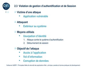 2.3 Violation de gestion d’authentification et de Session

P. 23             Victime d’une attaque
                     Application vulnérable
                  Attaquant
                     Extérieur au système
                  Moyens utilisés
                     Usurpation d’identité
                              1. Attaque contre le système d’authentification
                              2. Détournement de session

                  Objectif de l’attaque
                     Accès à l’application
                     Vol d’information
                     Corruption de données
 Guillaume HARRY l Principales failles de sécurité des applications Web : principes, parades et bonnes pratiques de développement
 