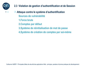 2.3 Violation de gestion d’authentification et de Session

P. 25             Attaque contre le système d’authentification
                    Sources de vulnérabilité
                    1.Force brute
                    2.Comptes par défaut
                    3.Système de réinitialisation de mot de passe
                    4.Système de création de comptes par soi-même




 Guillaume HARRY l Principales failles de sécurité des applications Web : principes, parades et bonnes pratiques de développement
 