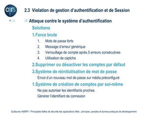 2.3 Violation de gestion d’authentification et de Session

P. 26             Attaque contre le système d’authentification
                    Solutions
                    1.Force brute
                           1.      Mots de passe forts
                           2.      Message d’erreur générique
                           3.      Verrouillage de compte après 5 erreurs consécutives
                           4.      Utilisation de captcha
                      2.Supprimer ou désactiver les comptes par défaut
                      3.Système de réinitialisation de mot de passe
                           Envoi d’un nouveau mot de passe sur média préconfiguré
                      1.Système de création de comptes par soi-même
                           Ne pas autoriser les identifiants proches
                           Générer l’identifiant de connexion


 Guillaume HARRY l Principales failles de sécurité des applications Web : principes, parades et bonnes pratiques de développement
 