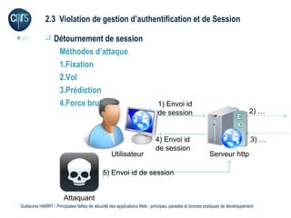 2.3 Violation de gestion d’authentification et de Session

P. 27             Détournement de session
                    Méthodes d’attaque
                    1.Fixation
                    2.Vol
                    3.Prédiction
                    4.Force brute                                           1) Envoi id
                                                                            de session                                        2) …
                                                                                                                        EE
                                                                                                                        xx
                                                                                                                        tt
                                                                           4) Envoi id                                         3) …
                                                                           de session
                                                  Utilisateur                                           Serveur http

                                              5) Envoi id de session


                        Attaquant
 Guillaume HARRY l Principales failles de sécurité des applications Web : principes, parades et bonnes pratiques de développement
 