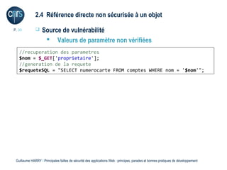 2.4 Référence directe non sécurisée à un objet

P. 30             Source de vulnérabilité
                     Valeurs de paramètre non vérifiées
   //recuperation des parametres
   $nom = $_GET['proprietaire'];
   //generation de la requete
   $requeteSQL = "SELECT numerocarte FROM comptes WHERE nom = '$nom'";




 Guillaume HARRY l Principales failles de sécurité des applications Web : principes, parades et bonnes pratiques de développement
 