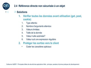 2.4 Référence directe non sécurisée à un objet

P. 31             Solutions
                    1. Vérifier toutes les données avant utilisation (get, post,
                         cookie)
                           1.      Type attendu
                           2.      Nombre d’arguments attendus
                           3.      Valeurs limitées
                           4.      Taille de la donnée
                           5.      Valeur nulle autorisée?
                           6.      Valeur suit une expression régulière
                      2. Protéger les sorties vers le client
                           •       Coder les caractères spéciaux




 Guillaume HARRY l Principales failles de sécurité des applications Web : principes, parades et bonnes pratiques de développement
 
