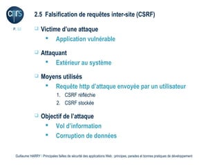 2.5 Falsification de requêtes inter-site (CSRF)

P. 32             Victime d’une attaque
                     Application vulnérable
                  Attaquant
                     Extérieur au système
                  Moyens utilisés
                     Requête http d’attaque envoyée par un utilisateur
                              1. CSRF réfléchie
                              2. CSRF stockée

                  Objectif de l’attaque
                     Vol d’information
                     Corruption de données

 Guillaume HARRY l Principales failles de sécurité des applications Web : principes, parades et bonnes pratiques de développement
 