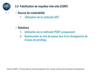 2.5 Falsification de requêtes inter-site (CSRF)

P. 36             Source de vulnérabilité
                     Utilisation de la méthode GET


                  Solutions
                    1. Utilisation de la méthode POST uniquement
                    2. Redemander le mot de passe lors d’un changement de
                         niveau de privilège




 Guillaume HARRY l Principales failles de sécurité des applications Web : principes, parades et bonnes pratiques de développement
 