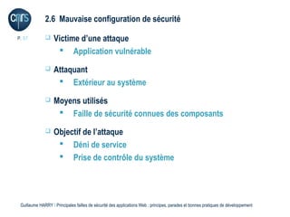 2.6 Mauvaise configuration de sécurité

P. 37             Victime d’une attaque
                     Application vulnérable
                  Attaquant
                     Extérieur au système
                  Moyens utilisés
                     Faille de sécurité connues des composants
                  Objectif de l’attaque
                     Déni de service
                     Prise de contrôle du système




 Guillaume HARRY l Principales failles de sécurité des applications Web : principes, parades et bonnes pratiques de développement
 