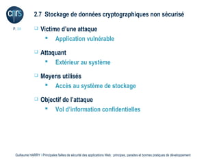 2.7 Stockage de données cryptographiques non sécurisé

P. 39             Victime d’une attaque
                     Application vulnérable
                  Attaquant
                     Extérieur au système
                  Moyens utilisés
                     Accès au système de stockage
                  Objectif de l’attaque
                     Vol d’information confidentielles




 Guillaume HARRY l Principales failles de sécurité des applications Web : principes, parades et bonnes pratiques de développement
 