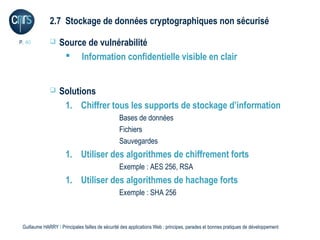 2.7 Stockage de données cryptographiques non sécurisé

P. 40             Source de vulnérabilité
                     Information confidentielle visible en clair


                  Solutions
                    1. Chiffrer tous les supports de stockage d’information
                                                 Bases de données
                                                 Fichiers
                                                 Sauvegardes
                      1. Utiliser des algorithmes de chiffrement forts
                                                 Exemple : AES 256, RSA
                      1. Utiliser des algorithmes de hachage forts
                                                 Exemple : SHA 256



 Guillaume HARRY l Principales failles de sécurité des applications Web : principes, parades et bonnes pratiques de développement
 