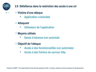 2.8 Défaillance dans la restriction des accès à une url

P. 41             Victime d’une attaque
                     Application vulnérable
                  Attaquant
                     Utilisateur de l’application
                  Moyens utilisés
                     Saisie d’adresse non autorisée
                  Objectif de l’attaque
                     Accès à des fonctionnalités non autorisées
                     Accès à des fichiers du serveur http




 Guillaume HARRY l Principales failles de sécurité des applications Web : principes, parades et bonnes pratiques de développement
 