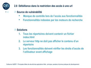 2.8 Défaillance dans la restriction des accès à une url

P. 42             Source de vulnérabilité
                     Manque de contrôle lors de l’accès aux fonctionnalités
                     Fonctionnalités indexées par les moteurs de recherche


                  Solutions
                    1. Tous les répertoires doivent contenir un fichier
                         index.html
                    2. Le serveur http ne doit pas afficher le contenu d’un
                         répertoire
                    3. Les fonctionnalités doivent vérifier les droits d’accès de
                         l’utilisateur avant affichage



 Guillaume HARRY l Principales failles de sécurité des applications Web : principes, parades et bonnes pratiques de développement
 