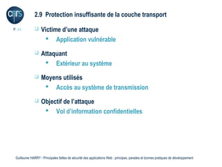 2.9 Protection insuffisante de la couche transport

P. 43             Victime d’une attaque
                     Application vulnérable
                  Attaquant
                     Extérieur au système
                  Moyens utilisés
                     Accès au système de transmission
                  Objectif de l’attaque
                     Vol d’information confidentielles




 Guillaume HARRY l Principales failles de sécurité des applications Web : principes, parades et bonnes pratiques de développement
 