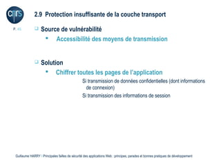 2.9 Protection insuffisante de la couche transport

P. 45             Source de vulnérabilité
                     Accessibilité des moyens de transmission


                  Solution
                     Chiffrer toutes les pages de l’application
                                                 Si transmission de données confidentielles (dont informations
                                                   de connexion)
                                                 Si transmission des informations de session




 Guillaume HARRY l Principales failles de sécurité des applications Web : principes, parades et bonnes pratiques de développement
 