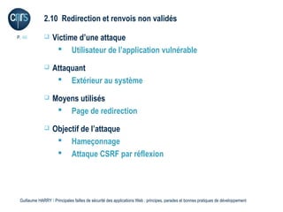 2.10 Redirection et renvois non validés

P. 46             Victime d’une attaque
                     Utilisateur de l’application vulnérable
                  Attaquant
                     Extérieur au système
                  Moyens utilisés
                     Page de redirection
                  Objectif de l’attaque
                     Hameçonnage
                     Attaque CSRF par réflexion




 Guillaume HARRY l Principales failles de sécurité des applications Web : principes, parades et bonnes pratiques de développement
 