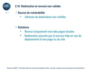 2.10 Redirection et renvois non validés

P. 47             Source de vulnérabilité
                     Adresse de destination non vérifiée


                  Solutions
                     Renvoi uniquement vers des pages locales
                     Redirection assurée par le serveur http en cas de
                         déplacement d’une page ou du site




 Guillaume HARRY l Principales failles de sécurité des applications Web : principes, parades et bonnes pratiques de développement
 