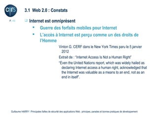 3.1 Web 2.0 : Constats

P. 49             Internet est omniprésent
                      Guerre des forfaits mobiles pour Internet
                      L’accès à Internet est perçu comme un des droits de
                         l’Homme
                                                 Vinton G. CERF dans le New York Times paru le 5 janvier
                                                   2012
                                                 Extrait de : “Internet Access Is Not a Human Right”
                                                 “Even the United Nations report, which was widely hailed as
                                                   declaring Internet access a human right, acknowledged that
                                                   the Internet was valuable as a means to an end, not as an
                                                   end in itself”.




 Guillaume HARRY l Principales failles de sécurité des applications Web : principes, parades et bonnes pratiques de développement
 