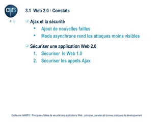 3.1 Web 2.0 : Constats

P. 51             Ajax et la sécurité
                     Ajout de nouvelles failles
                     Mode asynchrone rend les attaques moins visibles
                  Sécuriser une application Web 2.0
                    1. Sécuriser le Web 1.0
                    2. Sécuriser les appels Ajax




 Guillaume HARRY l Principales failles de sécurité des applications Web : principes, parades et bonnes pratiques de développement
 