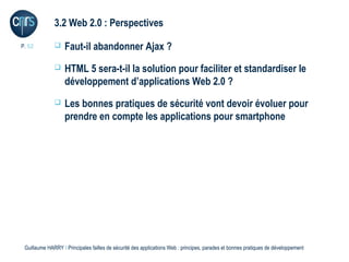 3.2 Web 2.0 : Perspectives

P. 52             Faut-il abandonner Ajax ?
                  HTML 5 sera-t-il la solution pour faciliter et standardiser le
                   développement d’applications Web 2.0 ?
                  Les bonnes pratiques de sécurité vont devoir évoluer pour
                   prendre en compte les applications pour smartphone




 Guillaume HARRY l Principales failles de sécurité des applications Web : principes, parades et bonnes pratiques de développement
 