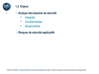 1.2 Enjeux

P. 7              Analyse des besoins de sécurité
                     Intégrité
                     Confidentialité
                     Disponibilité
                  Risques de sécurité applicatifs




 Guillaume HARRY l Principales failles de sécurité des applications Web : principes, parades et bonnes pratiques de développement
 