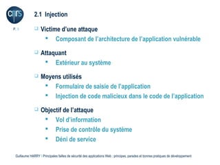2.1 Injection

P. 9              Victime d’une attaque
                     Composant de l’architecture de l’application vulnérable
                  Attaquant
                     Extérieur au système
                  Moyens utilisés
                     Formulaire de saisie de l’application
                     Injection de code malicieux dans le code de l’application
                  Objectif de l’attaque
                     Vol d’information
                     Prise de contrôle du système
                     Déni de service

 Guillaume HARRY l Principales failles de sécurité des applications Web : principes, parades et bonnes pratiques de développement
 