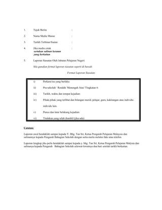 1. Tajuk Berita :
2. Nama Media Massa: :
3. Tarikh Terbitan/Siaran :
4. Jika media cetak :
sertakan salinan keratan
yang berkaitan
5. Laporan Siasatan Oleh Jabatan Pelajaran Negeri:
Sila gunakan format laporan siasatan seperti di bawah:
Format Laporan Siasatan:
Catatan:
Laporan awal hendaklah sampai kepada Y. Bhg. Tan Sri, Ketua Pengarah Pelajaran Malaysia dan
salinannya kepada Pengarah Bahagian Sekolah dengan serta-merta melalui faks atau telefon.
Laporan lengkap jika perlu hendaklah sampai kepada y. bhg. Tan Sri, Ketua Pengarah Pelajaran Malysia dan
salinanya kepada Pengarah Bahagian Sekolah selewat-lewatnya dua hari setelah tarikh berkaitan.
i) Perkara/isu yang berlaku:
ii) Pra-sekolah/ Rendah/ Menengah Atas/ Tingkatan 6:
iii) Tarikh, waktu dan tempat kejadian:
iv) Pihak-pihak yang terlibat dan bilangan murid, pelajar, guru, kakitangan atau individu-
individu lain.
v) Punca dan latar belakang kejadian:
vi) Tindakan yang telah diambil (jika ada):
 