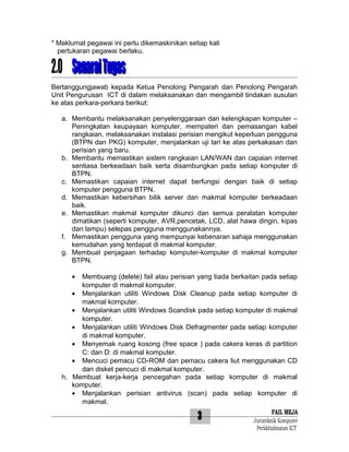 * Maklumat pegawai ini perlu dikemaskinikan setiap kali
pertukaran pegawai berlaku.

2.0 Senarai Tugas
Bertanggungjawab kepada Ketua Penolong Pengarah dan Penolong Pengarah
Unit Pengurusan ICT di dalam melaksanakan dan mengambil tindakan susulan
ke atas perkara-perkara berikut:
a. Membantu melaksanakan penyelenggaraan dan kelengkapan komputer –
Peningkatan keupayaan komputer, mempateri dan pemasangan kabel
rangkaian, melaksanakan instalasi perisian mengikut keperluan pengguna
(BTPN dan PKG) komputer, menjalankan uji lari ke atas perkakasan dan
perisian yang baru.
b. Membantu memastikan sistem rangkaian LAN/WAN dan capaian internet
sentiasa berkeadaan baik serta disambungkan pada setiap komputer di
BTPN.
c. Memastikan capaian internet dapat berfungsi dengan baik di setiap
komputer pengguna BTPN.
d. Memastikan kebersihan bilik server dan makmal komputer berkeadaan
baik.
e. Memastikan makmal komputer dikunci dan semua peralatan komputer
dimatikan (seperti komputer, AVR,pencetak, LCD, alat hawa dingin, kipas
dan lampu) selepas pengguna menggunakannya.
f. Memastikan pengguna yang mempunyai kebenaran sahaja menggunakan
kemudahan yang terdapat di makmal komputer.
g. Membuat penjagaan terhadap komputer-komputer di makmal komputer
BTPN.
•

Membuang (delete) fail atau perisian yang tiada berkaitan pada setiap
komputer di makmal komputer.
• Menjalankan utiliti Windows Disk Cleanup pada setiap komputer di
makmal komputer.
• Menjalankan utiliti Windows Scandisk pada setiap komputer di makmal
komputer.
• Menjalankan utiliti Windows Disk Defragmenter pada setiap komputer
di makmal komputer.
• Menyemak ruang kosong (free space ) pada cakera keras di partition
C: dan D: di makmal komputer.
• Mencuci pemacu CD-ROM dan pemacu cakera liut menggunakan CD
dan disket pencuci di makmal komputer.
h. Membuat kerja-kerja pencegahan pada setiap komputer di makmal
komputer.
• Menjalankan perisian antivirus (scan) pada setiap komputer di
makmal.

3

FAIL MEJA
Juruteknik Komputer
Perkkhidmatan ICT

 