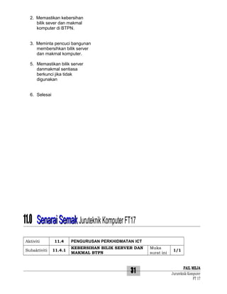 2. Memastikan kebersihan
bilik sever dan makmal
komputer di BTPN.
3. Meminta pencuci bangunan
membersihkan bilik server
dan makmal komputer.
5. Memastikan bilik server
danmakmal sentiasa
berkunci jika tidak
digunakan
6. Selesai

11.0 Senarai Semak Juruteknik Komputer FT17
Aktiviti
Subaktiviti

11.4

PENGURUSAN PERKHIDMATAN ICT

11.4.1

KEBERSIHAN BILIK SERVER DAN
MAKMAL BTPN

31

Muka
surat ini

1/1

FAIL MEJA
Juruteknik Komputer
FT 17

 