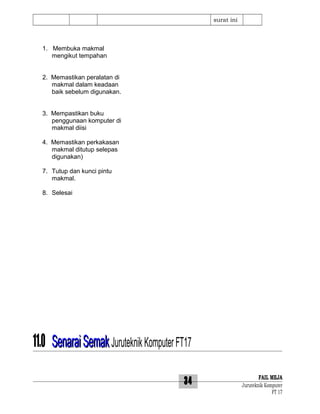 surat ini

1. Membuka makmal
mengikut tempahan
2. Memastikan peralatan di
makmal dalam keadaan
baik sebelum digunakan.
3. Mempastikan buku
penggunaan komputer di
makmal diisi
4. Memastikan perkakasan
makmal ditutup selepas
digunakan)
7. Tutup dan kunci pintu
makmal.
8. Selesai

11.0 Senarai Semak Juruteknik Komputer FT17
34

FAIL MEJA
Juruteknik Komputer
FT 17

 
