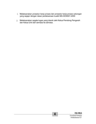 i. Melaksanakan prosedur kerja proses dan prosedur kerja proses sokongan
yang sejajar dengan dasar perlaksanaan kualiti MS-ISO9001:2000
j.

Melaksanakan segala tugas yang diarah oleh Ketua Penolong Pengarah
dan Ketua Unit dari semasa ke semasa.

4

FAIL MEJA
Juruteknik Komputer
Perkkhidmatan ICT

 