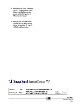 2. Menjalankan utiliti Windows
seperti Disk Cleanup, Scan
Disk, Disk Defragmenter
pada setiap komputer di
Makmal Komputer.
3. Menyemak ruang kosong
(free space ) pada cakera
keras di partition C: dan D:
di Makmal Komputer.

11.0 Senarai Semak Juruteknik Komputer FT17
Aktiviti
Subaktiviti

11.7
11.7 .1

PENGURUSAN PERKHIDMATAN ICT
PENJAGAAN KOMPUTER DI
MAKMAL KOMPUTER BTPN

Muka
surat ini

40

1/1

FAIL MEJA
Juruteknik Komputer
FT 17

 