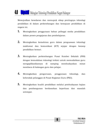 4.0 Objektif Bahagian Teknologi Pendidikan Negeri Selangor
Mewujudkan kesedaran dan memupuk sikap pentingnya teknologi
pendidikan di dalam perkembangan dan kemajuan pendidikan di
negara ini.

1.

Meningkatkan penggunaan bahan pelbagai media pendidikan
dalam proses pengajaran dan pembelajaran.

2.

Meningkatkan kemahiran guru dalam penguasaan teknologi
maklumat

dan

komunikasi

(ICT)

sejajar

dengan

konsep

pendidikan bestari.

3.

Meningkatkan perkembangan Pusat Sumber Sekolah (PSS)
dengan kemudahan teknologi terkini untuk memudahkan guru
mengaplikasikannya

di

samping

membudayakan

minat

membaca di kalangan guru dan pelajar.

4.

Meningkatkan

pengurusan,

penggunaan

teknologi,

dan

kehendak pelanggan di Pusat Kegiatan Guru (PKG).

5.

Meningkatkan kualiti pendidikan melalui pembudayaan kajian
dan

pembangunan

berdasarkan

keperluan

dan

masalah

setempat.

6

FAIL MEJA
Juruteknik Komputer
Perkkhidmatan ICT

 