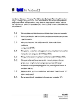5.0 Objektif Unit Perkhidmatan ICT
Membantu Bahagian Teknologi Pendidikan dan Bahagian Teknologi Pendidikan
Negeri Selangor mengeluarkkan serta menyebarkan atau membekalkan bahan
pengajaran dalam pelbagai media yang bermutu tinggi kepada semua sekolah
dan memastikan bahan itu digunakan bagi meningkatkan proses pengajaran dan
pembelajaran.

5.1

Menyebarkan perisian kursus pendidikan bagi tujuan pengurusan.

5.2

Bimbingan kepada sekolah dalam penggunaan sistem pengurusan
sekolah bestari.

5.3

Pengumpulan data dan penganalisisan data untuk sistem
maklumat
pengurusan BTPN.

5.4

Menyelaras perolehan, selenggaraan dan peningkatan kemudahan
komputer dan rangkaian di BTPN dan PKG.

5.5

Menguruskan sistem rangkaian dan laman web BTPN dan PKG.

5.6

Menyelaraskan perlaksanaan projek inovasi, projek rintis, dan
projek khas yang berkaitan dengan penggunaan teknologi
maklumat dalam proses pengajaran dan pembelajaran bestari di
sekolah- sekolah.

5.7

Melaksanakan program pengurusan perubahan Perkhidmatan ICT
diperingkat negeri.

5.8

Bertanggungjawab kepada penyelenggaraan peralatan ICT.

7

FAIL MEJA
Juruteknik Komputer
Perkkhidmatan ICT

 