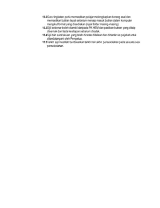 13.2Guru tingkatan perlu memastikan pelajar melengkapkan borang asal dan
memastikan butiran tepat sebelum menaip masuk butiran dalam komputer
mengikutformat yang disediakan (rujuk folder masing-masing)
13.3Sijil sebenar boleh diambil daripada PK HEM dan pastikan butiran yang ditaip
disemak dan tiada kesilapan sebelum dicetak.
13.4Sijil dan surat akuan yang telah dicetak difailkan dan dihantar ke pejabatuntuk
ditandatangani oleh Pengetua.
13.5Tarikh sijil mestilah berdasarkan tarikh hari akhir persekolahan pada sesuatu sesi
persekolahan.
 