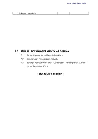 FAIL MEJA GURU PKBP
dilakukan oleh PPM
7.0 SENARAI BORANG-BORANG YANG DIGUNA
7.1 Senarai semak Murid Pendidikan Khas
7.2 Rancangan Pengajaran Individu
7.3 Borang Pendaftaran dan Cadangan Penempatan Kanak-
kanak Keperluan Khas
( SILA rujuk di sebelah )
 