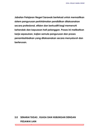 FAIL MEJA GURU PKBP
Jabatan Pelajaran Negeri Sarawak bertekad untuk memastikan
sistem pengurusan perkhidmatan pendidikan dilaksanakan
secara profesional, efisien dan berkualiti bagi memenuhi
kehendak dan kepuasan hati pelanggan. Proses ini melibatkan
kerja sepasukan, kajian semula pengurusan dan proses
penambahbaikan yang dilaksanakan secara menyeluruh dan
berterusan.
3.0 SENARAI TUGAS , KUASA DAN HUBUNGAN DENGAN
PEGAWAI LAIN
 