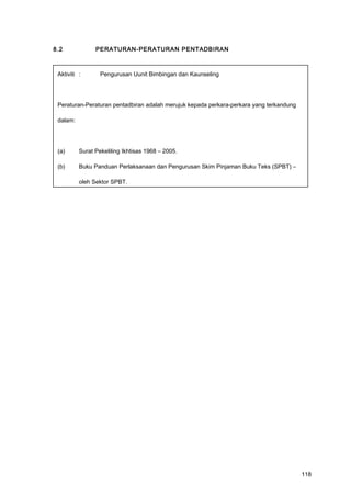 8.2 PERATURAN-PERATURAN PENTADBIRAN
Aktiviti : Pengurusan Uunit Bimbingan dan Kaunseling
Peraturan-Peraturan pentadbiran adalah merujuk kepada perkara-perkara yang terkandung
dalam:
(a) Surat Pekeliling Ikhtisas 1968 – 2005.
(b) Buku Panduan Perlaksanaan dan Pengurusan Skim Pinjaman Buku Teks (SPBT) –
oleh Sektor SPBT.
118
 