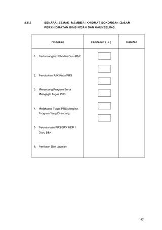 8.5.7 SENARAI SEMAK MEMBERI KHIDMAT SOKONGAN DALAM
PERKHIDMATAN BIMBINGAN DAN KAUNSELING.
Tindakan Tandakan ( √ ) Catatan
1. Perbincangan HEM dan Guru B&K
2. Penubuhan AJK Kerja PRS
3. Merancang Program Serta
Mengagih Tugas PRS
4. Melaksana Tugas PRS Mengikut
Program Yang Dirancang
5. Pelaksanaan PRS/GPK HEM /
Guru B&K
6. Penilaian Dan Laporan
142
 