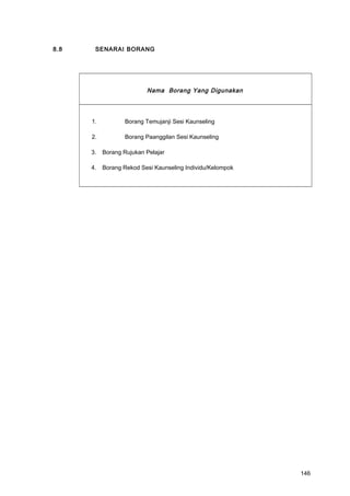 8.8 SENARAI BORANG
Nama Borang Yang Digunakan
1. Borang Temujanji Sesi Kaunseling
2. Borang Paanggilan Sesi Kaunseling
3. Borang Rujukan Pelajar
4. Borang Rekod Sesi Kaunseling Individu/Kelompok
146
 