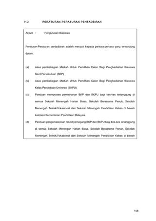 11.2 PERATURAN-PERATURAN PENTADBIRAN
Aktiviti : Pengurusan Biasiswa
Peraturan-Peraturan pentadbiran adalah merujuk kepada perkara-perkara yang terkandung
dalam:
(a) Asas pembahagian Markah Untuk Pemilihan Calon Bagi Penghadiahan Biasiswa
Kecil Persekutuan (BKP)
(b) Asas pembahagian Markah Untuk Pemilihan Calon Bagi Penghadiahan Biasiswa
Kelas Persediaan Universiti (BKPU)
(c) Panduan memproses permohonan BKP dan BKPU bagi kes-kes tertanggung di
semua Sekolah Menengah Harian Biasa, Sekolah Berasrama Penuh, Sekolah
Menengah Teknik/Vokasional dan Sekolah Menengah Pendidikan Kahas di bawah
kelolaan Kementerian Pendidikan Malaysia.
(d) Panduan pengemaskinian rekod pemegang BKP dan BKPU bagi kes-kes tertanggung
di semua Sekolah Menengah Harian Biasa, Sekolah Berasrama Penuh, Sekolah
Menengah Teknik/Vokasional dan Sekolah Menengah Pendidikan Kahas di bawah
kelolaan Kementerian Pendidikan Malaysia.
198
 