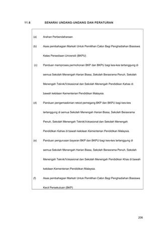 11.6 SENARAI UNDANG-UNDANG DAN PERATURAN
(a) Arahan Perbendaharaan
(b) Asas pembahagian Markah Untuk Pemilihan Calon Bagi Penghadiahan Biasiswa
Kelas Persediaan Universiti (BKPU)
(c) Panduan memproses permohonan BKP dan BKPU bagi kes-kes tertanggung di
semua Sekolah Menengah Harian Biasa, Sekolah Berasrama Penuh, Sekolah
Menengah Teknik/Vokasional dan Sekolah Menengah Pendidikan Kahas di
bawah kelolaan Kementerian Pendidikan Malaysia.
(d) Panduan pengemaskinian rekod pemegang BKP dan BKPU bagi kes-kes
tertanggung di semua Sekolah Menengah Harian Biasa, Sekolah Berasrama
Penuh, Sekolah Menengah Teknik/Vokasional dan Sekolah Menengah
Pendidikan Kahas di bawah kelolaan Kementerian Pendidikan Malaysia.
(e) Panduan pengurusan bayaran BKP dan BKPU bagi kes-kes tertanggung di
semua Sekolah Menengah Harian Biasa, Sekolah Berasrama Penuh, Sekolah
Menengah Teknik/Vokasional dan Sekolah Menengah Pendidikan Khas di bawah
kelolaan Kementerian Pendidikan Malaysia.
(f) Asas pembahagian Markah Untuk Pemilihan Calon Bagi Penghadiahan Biasiswa
Kecil Persekutuan (BKP)
208
 