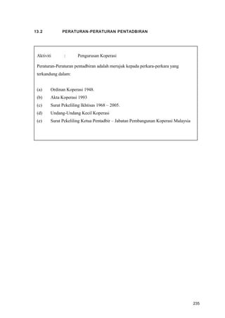 13.2 PERATURAN-PERATURAN PENTADBIRAN
Aktiviti : Pengurusan Koperasi
Peraturan-Peraturan pentadbiran adalah merujuk kepada perkara-perkara yang
terkandung dalam:
(a) Ordinan Koperasi 1948.
(b) Akta Koperasi 1993
(c) Surat Pekeliling Ikhtisas 1968 – 2005.
(d) Undang-Undang Kecil Koperasi
(e) Surat Pekeliling Ketua Pentadbir – Jabatan Pembangunan Koperasi Malaysia
235
 