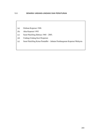 13.5 SENARAI UNDANG-UNDANG DAN PERATURAN
(a) Ordinan Koperasi 1948.
(b) Akta Koperasi 1993
(c) Surat Pekeliling Ikhtisas 1968 – 2005.
(d) Undang-Undang Kecil Koperasi
(e) Surat Pekeliling Ketua Pentadbir – Jabatan Pembangunan Koperasi Malaysia
243
 
