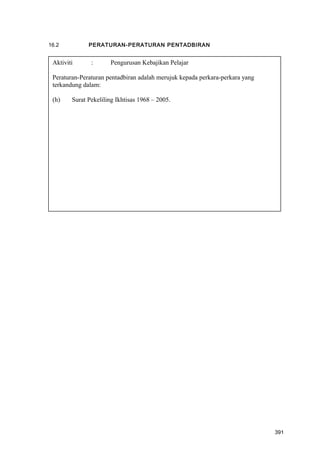 16.2 PERATURAN-PERATURAN PENTADBIRAN
Aktiviti : Pengurusan Kebajikan Pelajar
Peraturan-Peraturan pentadbiran adalah merujuk kepada perkara-perkara yang
terkandung dalam:
(h) Surat Pekeliling Ikhtisas 1968 – 2005.
391
 