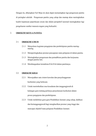 Dengan itu, diharapkan Fail Meja ini akan dapat memantapkan lagi pengurusan panitia
di peringkat sekolah. Pengurusan panitia yang cekap dan mantap akan meningkatkan
kualiti keputusan peperiksaan awam dan dalam perspektif nasional meningkatkan lagi
pengeluaran sumber manusia negara yang berkualiti.
2. OBJEKTIF KETUA PANITIA
2.1. OBJEKTIF UMUM
2.1.1 Menyelaras kegiatan pengajaran dan pembelajaran panitia masing-
masing.
2.1.2 Mempertingkatkan prestasi pencapaian mata pelajaran di dalam panitia.
2.1.3 Meningkatkan pengurusan dan pentadbiran panitia dan kerjasama
dengan panitia lain.
2.1.4 Membangunkan kemahiran R & D di dalam panitianya.
2.2. OBJEKTIF KHAS
2.2.1 Mewujudkan satu sistem kawalan dan penyelenggaraan
kurikulum yang berkesan.
2.2.2 Untuk menimbulkan rasa kesedaran dan tanggungjawab di
kalangan guru tentang perlunya penyelarasan kurikulum dalam
proses pengajaran dan pembelajaran.
2.2.3 Untuk melahirkan guru-guru Pendidikan Jasmani yang cekap, dedikasi
dan bertanggungjawab bagi menghasilkan prestasi yang tinggi dan
mencapai objektif mata pelajaran Pendidikan Jasmani.
2
 