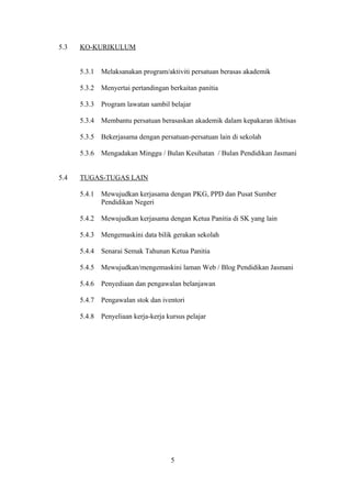 5.3 KO-KURIKULUM
5.3.1 Melaksanakan program/aktiviti persatuan berasas akademik
5.3.2 Menyertai pertandingan berkaitan panitia
5.3.3 Program lawatan sambil belajar
5.3.4 Membantu persatuan berasaskan akademik dalam kepakaran ikhtisas
5.3.5 Bekerjasama dengan persatuan-persatuan lain di sekolah
5.3.6 Mengadakan Minggu / Bulan Kesihatan / Bulan Pendidikan Jasmani
5.4 TUGAS-TUGAS LAIN
5.4.1 Mewujudkan kerjasama dengan PKG, PPD dan Pusat Sumber
Pendidikan Negeri
5.4.2 Mewujudkan kerjasama dengan Ketua Panitia di SK yang lain
5.4.3 Mengemaskini data bilik gerakan sekolah
5.4.4 Senarai Semak Tahunan Ketua Panitia
5.4.5 Mewujudkan/mengemaskini laman Web / Blog Pendidikan Jasmani
5.4.6 Penyediaan dan pengawalan belanjawan
5.4.7 Pengawalan stok dan iventori
5.4.8 Penyeliaan kerja-kerja kursus pelajar
5
 