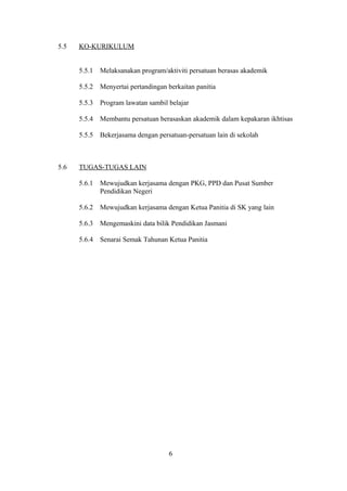 5.5 KO-KURIKULUM
5.5.1 Melaksanakan program/aktiviti persatuan berasas akademik
5.5.2 Menyertai pertandingan berkaitan panitia
5.5.3 Program lawatan sambil belajar
5.5.4 Membantu persatuan berasaskan akademik dalam kepakaran ikhtisas
5.5.5 Bekerjasama dengan persatuan-persatuan lain di sekolah
5.6 TUGAS-TUGAS LAIN
5.6.1 Mewujudkan kerjasama dengan PKG, PPD dan Pusat Sumber
Pendidikan Negeri
5.6.2 Mewujudkan kerjasama dengan Ketua Panitia di SK yang lain
5.6.3 Mengemaskini data bilik Pendidikan Jasmani
5.6.4 Senarai Semak Tahunan Ketua Panitia
6
 