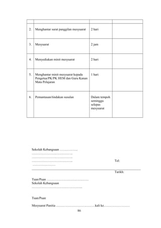 2. Menghantar surat panggilan mesyuarat 2 hari
3. Mesyuarat 2 jam
4. Menyediakan minit mesyuarat 2 hari
5. Menghantar minit mesyuarat kepada
Pengetua/PK/PK HEM dan Guru Kanan
Mata Pelajaran
1 hari
6. Pemantauan/tindakan susulan Dalam tempoh
seminggu
selepas
mesyuarat
Sekolah Kebangsaan ……………..
………………………………..
………………………………..
……………………………….. Tel:
…………………
___________________________________________________________________
Tarikh:
Tuan/Puan …………………………………
Sekolah Kebangsaan
………………………………………..
Tuan/Puan
Mesyuarat Panitia ………………………………kali ke……………………
86
 